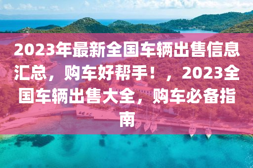 2023年最新全国车辆出售信息汇总，购车好帮手！，2023全国车辆出售大全，购车必备指南
