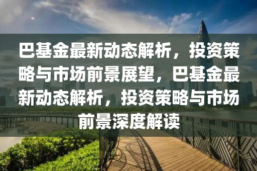 巴基金最新动态解析，投资策略与市场前景展望，巴基金最新动态解析，投资策略与市场前景深度解读