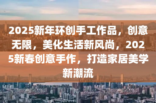 2025新年环创手工作品，创意无限，美化生活新风尚，2025新春创意手作，打造家居美学新潮流