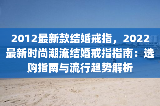 2012最新款结婚戒指，2022最新时尚潮流结婚戒指指南：选购指南与流行趋势解析