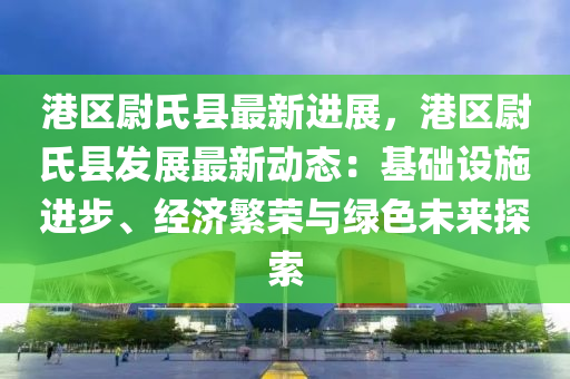 港区尉氏县最新进展，港区尉氏县发展最新动态：基础设施进步、经济繁荣与绿色未来探索