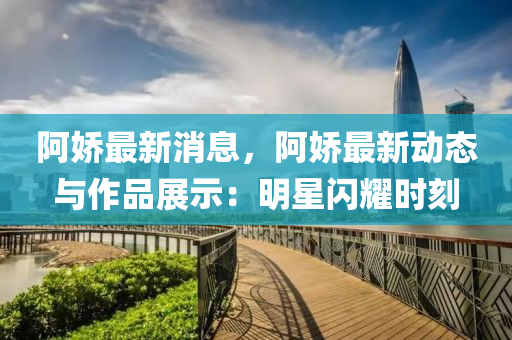阿娇最新消息，阿娇最新动态与作品展示：明星闪耀时刻