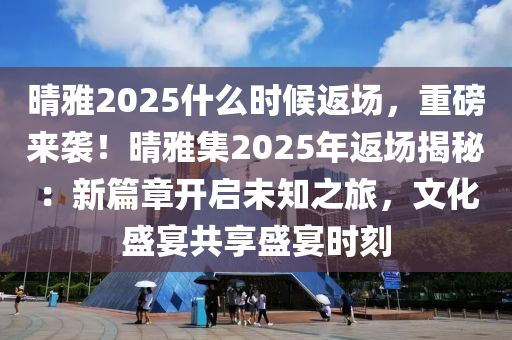 晴雅2025什么时候返场，重磅来袭！晴雅集2025年返场揭秘：新篇章开启未知之旅，文化盛宴共享盛宴时刻