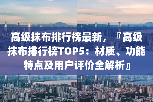高级抹布排行榜最新，『高级抹布排行榜TOP5：材质、功能特点及用户评价全解析』