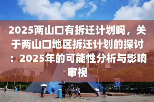 2025两山口有拆迁计划吗，关于两山口地区拆迁计划的探讨：2025年的可能性分析与影响审视
