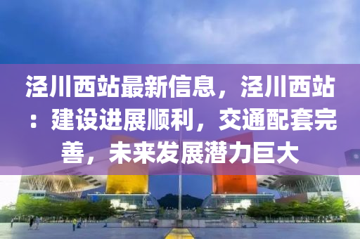 泾川西站最新信息，泾川西站：建设进展顺利，交通配套完善，未来发展潜力巨大