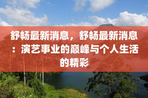 舒畅最新消息，舒畅最新消息：演艺事业的巅峰与个人生活的精彩