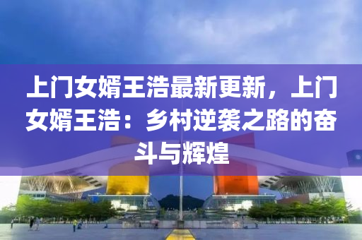 上门女婿王浩最新更新，上门女婿王浩：乡村逆袭之路的奋斗与辉煌