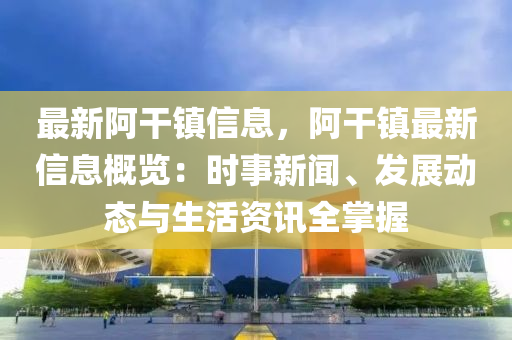 最新阿干镇信息，阿干镇最新信息概览：时事新闻、发展动态与生活资讯全掌握