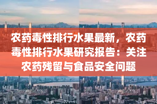 农药毒性排行水果最新，农药毒性排行水果研究报告：关注农药残留与食品安全问题