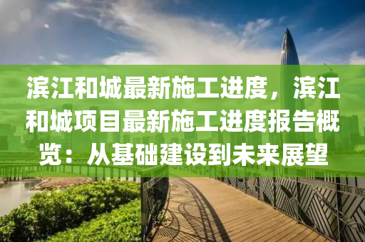 滨江和城最新施工进度，滨江和城项目最新施工进度报告概览：从基础建设到未来展望