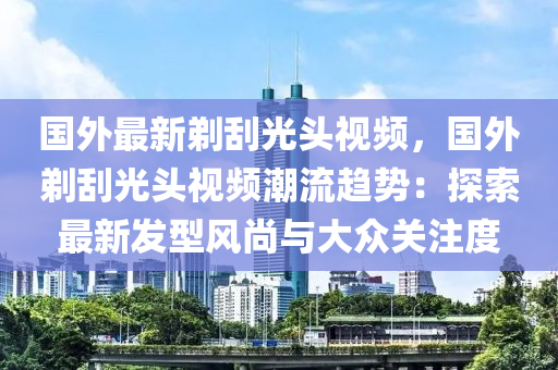 国外最新剃刮光头视频，国外剃刮光头视频潮流趋势：探索最新发型风尚与大众关注度