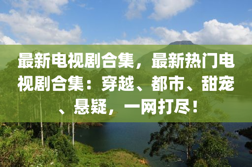 最新电视剧合集，最新热门电视剧合集：穿越、都市、甜宠、悬疑，一网打尽！