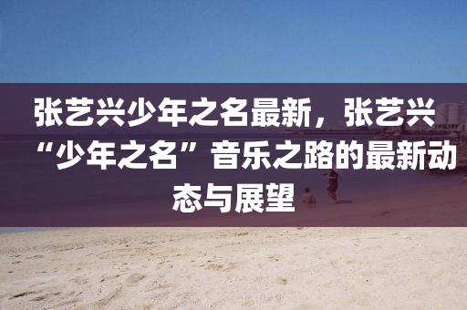 张艺兴少年之名最新，张艺兴“少年之名”音乐之路的最新动态与展望