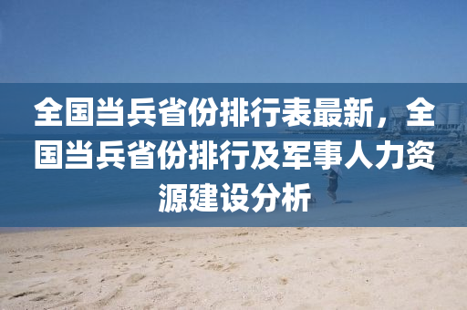 全国当兵省份排行表最新，全国当兵省份排行及军事人力资源建设分析