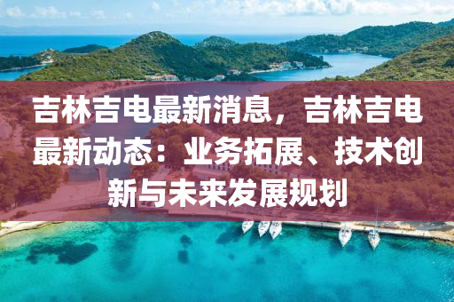 吉林吉电最新消息，吉林吉电最新动态：业务拓展、技术创新与未来发展规划