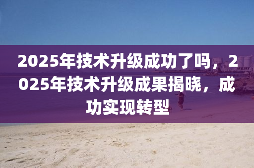 2025年技术升级成功了吗，2025年技术升级成果揭晓，成功实现转型