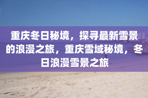 重庆冬日秘境，探寻最新雪景的浪漫之旅，重庆雪域秘境，冬日浪漫雪景之旅