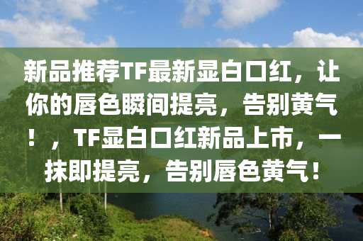 新品推荐TF最新显白口红，让你的唇色瞬间提亮，告别黄气！，TF显白口红新品上市，一抹即提亮，告别唇色黄气！