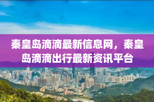 秦皇岛滴滴最新信息网，秦皇岛滴滴出行最新资讯平台