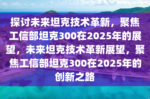 探讨未来坦克技术革新，聚焦工信部坦克300在2025年的展望，未来坦克技术革新展望，聚焦工信部坦克300在2025年的创新之路