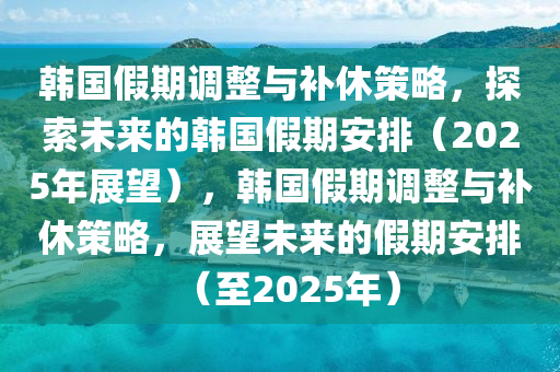 韩国假期调整与补休策略，探索未来的韩国假期安排（2025年展望），韩国假期调整与补休策略，展望未来的假期安排（至2025年）