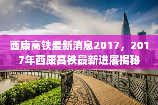 西康高铁最新消息2017，2017年西康高铁最新进展揭秘