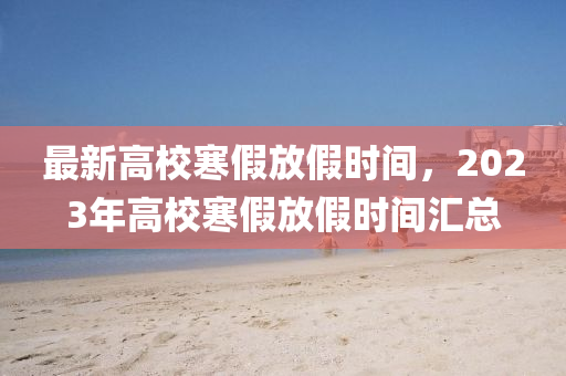 最新高校寒假放假时间，2023年高校寒假放假时间汇总