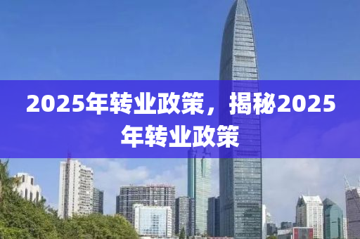 2025年转业政策，揭秘2025年转业政策