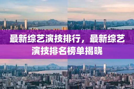 最新综艺演技排行，最新综艺演技排名榜单揭晓