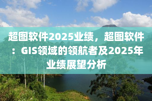 超图软件2025业绩，超图软件：GIS领域的领航者及2025年业绩展望分析