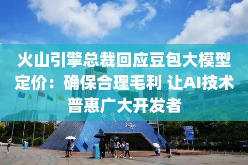 火山引擎总裁回应豆包大模型定价：确保合理毛利 让AI技术普惠广大开发者