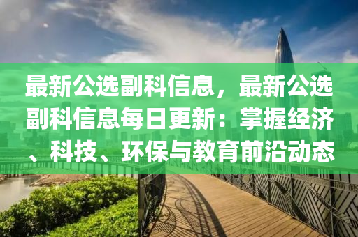 最新公选副科信息，最新公选副科信息每日更新：掌握经济、科技、环保与教育前沿动态