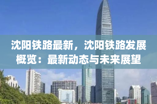 沈阳铁路最新，沈阳铁路发展概览：最新动态与未来展望