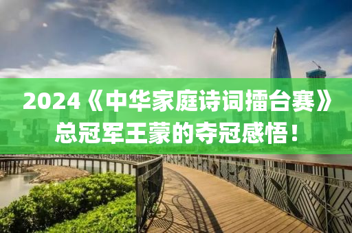 2024《中华家庭诗词擂台赛》总冠军王蒙的夺冠感悟！