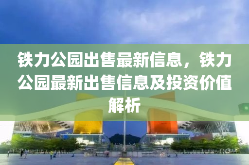 铁力公园出售最新信息，铁力公园最新出售信息及投资价值解析