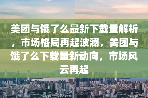 美团与饿了么最新下载量解析，市场格局再起波澜，美团与饿了么下载量新动向，市场风云再起