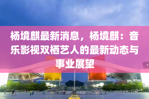 杨境麒最新消息，杨境麒：音乐影视双栖艺人的最新动态与事业展望