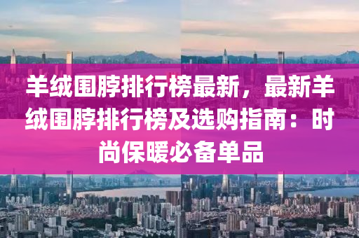 羊绒围脖排行榜最新，最新羊绒围脖排行榜及选购指南：时尚保暖必备单品