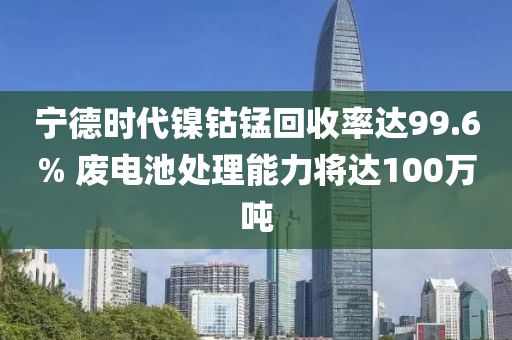 宁德时代镍钴锰回收率达99.6% 废电池处理能力将达100万吨