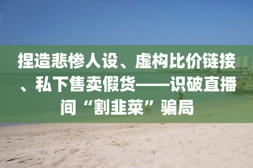 捏造悲惨人设、虚构比价链接、私下售卖假货——识破直播间“割韭菜”骗局