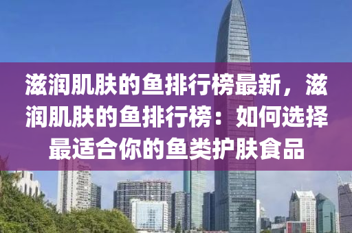 滋润肌肤的鱼排行榜最新，滋润肌肤的鱼排行榜：如何选择最适合你的鱼类护肤食品