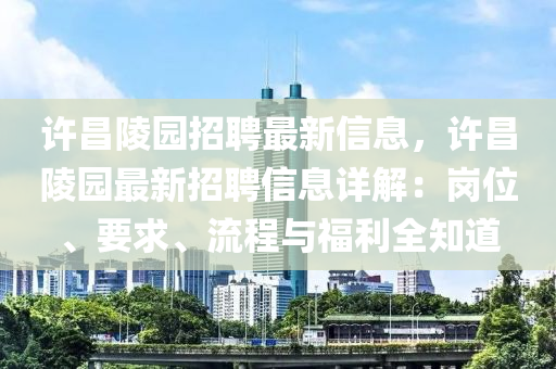 许昌陵园招聘最新信息，许昌陵园最新招聘信息详解：岗位、要求、流程与福利全知道