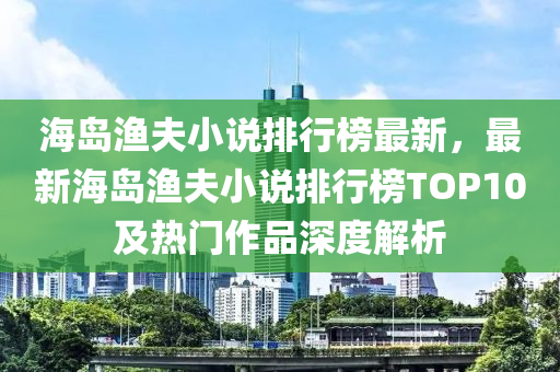 海岛渔夫小说排行榜最新，最新海岛渔夫小说排行榜TOP10及热门作品深度解析