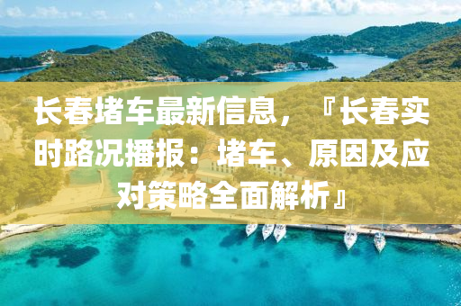 长春堵车最新信息，『长春实时路况播报：堵车、原因及应对策略全面解析』