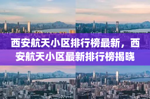 西安航天小区排行榜最新，西安航天小区最新排行榜揭晓