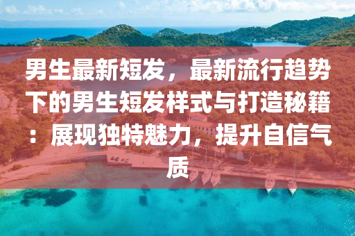 男生最新短发，最新流行趋势下的男生短发样式与打造秘籍：展现独特魅力，提升自信气质