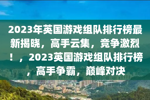 2023年英国游戏组队排行榜最新揭晓，高手云集，竞争激烈！，2023英国游戏组队排行榜，高手争霸，巅峰对决