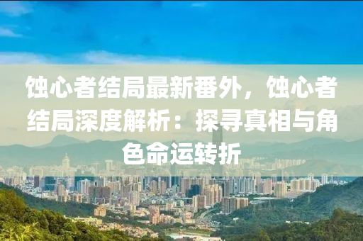 蚀心者结局最新番外，蚀心者结局深度解析：探寻真相与角色命运转折