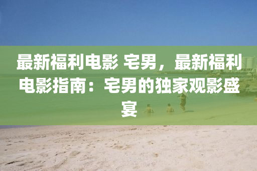 最新福利电影 宅男，最新福利电影指南：宅男的独家观影盛宴